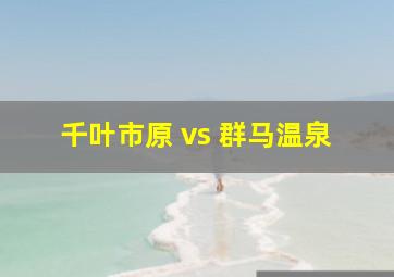 千叶市原 vs 群马温泉